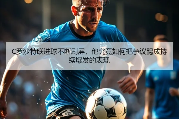 C罗沙特联进球不断刷屏，他究竟如何把争议踢成持续爆发的表现
